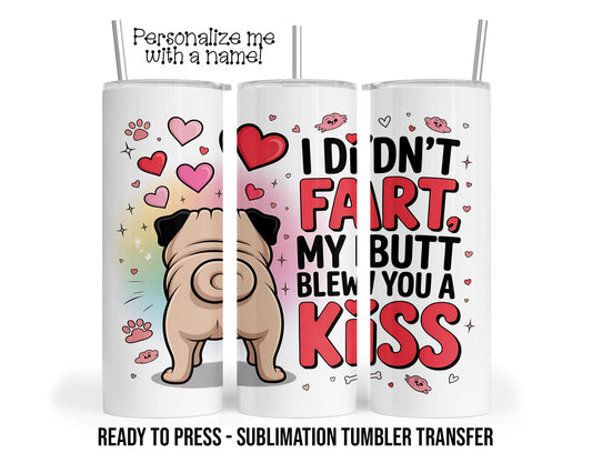 Pug Toots, Butt Blew You A Kiss, I didn't Fart Sublimation Tumbler Transfer Print 20oz Tumbler, Ready To press Heat Transfer SHIPS NEXT DAY